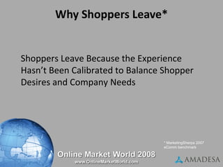 Why Shoppers Leave* High prices / total / hidden costs Shipping & handling issues Didn’t want to register Site asked for too much info Website too slow Checkout process too long or confusing * MarketingSherpa 2007 eComm benchmark Shoppers Leave Because the Experience Hasn’t Been Calibrated to Balance Shopper Desires and Company Needs 