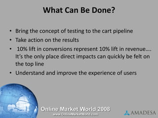 What Can Be Done? Bring the concept of testing to the cart pipeline Take action on the results 10% lift in conversions represent 10% lift in revenue…. It’s the only place direct impacts can quickly be felt on the top line Understand and improve the experience of users 