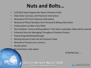 Nuts and Bolts… 2/3/4/5/6 Step Progress Bar Above Checkout Fields Hide Order Summary Until Payment Information Removal of CVV from Payment Information Removal of Phone Numbers from Personal & Billing Information Create phone number entry fields Test checkbox “same as billing address” that when unchecked, fields will be cleared Enhanced Security Messaging Throughout Checkout Process Overarching Marketing Message Moving Discount Code Into the Payment Fields Removal of Choose your currency No gift option  No promotion code option  A Partial List…… A Partial  Placement of Widgets Shipping calculators Promotional codes Wording/copy/language Security messaging Affirmation messaging Single vs. multi-step Collapse / Expansion of Steps Exit Points Progression bars (breadcrumb) Design / Template / Layout 