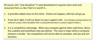 Of course, this “new discipline” in web development requires extra work and
resources from us. But I feel it is worth it…
1. It provides added value to the client. Clients are happier, referrals will go up.
2. If you do it right, it will cut down on your support calls. (I’ve already received reports of
someone using a client template who is seeing the decrease in custom support tickets.)
3. It is a competitive advantage. When you compete against other web firms, demo
the usability and workflows that you deliver. This area is major when a company
chooses a vendor. You competitors will not be able to compete, and you will win
business.
 
