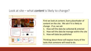 Look at site – what content is likely to change?
• Collection
• Management
• Publishing
First we look at content. Every placehoder of
content on the site. We ask if it is likely to
change. If so, we ask
1. How will the data be collected & entered
2. How will the data be manage within the site
3. How will data be published
Thinking about these will expose many of the
tasks that someone will need to do.
 