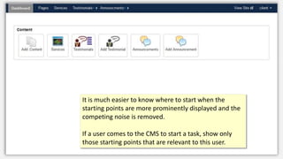 It is much easier to know where to start when the
starting points are more prominently displayed and the
competing noise is removed.
If a user comes to the CMS to start a task, show only
those starting points that are relevant to this user.
 