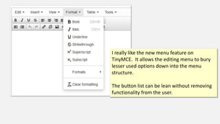 I really like the new menu feature on
TinyMCE. It allows the editing menu to bury
lesser used options down into the menu
structure.
The button list can be lean without removing
functionality from the user.
 