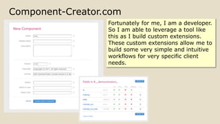 Component-Creator.com
Fortunately for me, I am a developer.
So I am able to leverage a tool like
this as I build custom extensions.
These custom extensions allow me to
build some very simple and intuitive
workflows for very specific client
needs.
 