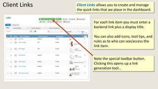 Client Links Client Links allows you to create and manage
the quick links that we place in the dashboard.
For each link item you must enter a
backend link plus a display title.
You can also add icons, tool tips, and
rules as to who can see/access the
link item.
Note the special toolbar button.
Clicking this opens up a link
generation tool…
 