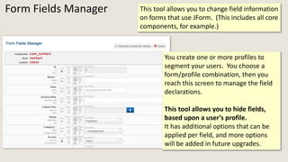 Form Fields Manager This tool allows you to change field information
on forms that use JForm. (This includes all core
components, for example.)
You create one or more profiles to
segment your users. You choose a
form/profile combination, then you
reach this screen to manage the field
declarations.
This tool allows you to hide fields,
based upon a user’s profile.
It has additional options that can be
applied per field, and more options
will be added in future upgrades.
 