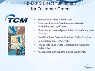 RB-ERP 9 Direct Fulfillment
   for Customer Orders

     • Remove Non-Value Added Steps
     • Calculates Promise Date Based on Material
       Availability and Lead Times
     • Electronic Acknowledgement Sent Immediately thru
       Dash ddx
     • One-Click Shop Order or Purchase Order Creation
     • Immediately Create Pick Ticket
     • Inquire into Shop Order Operation Status During
       Order Entry
     • Access Shipping/Invoicing during Order Entry




                                               12
 