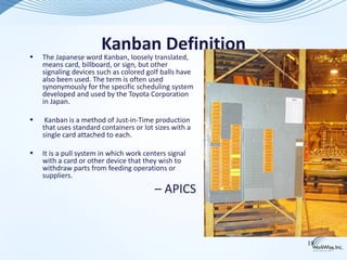 •
                       Kanban Definition
    The Japanese word Kanban, loosely translated,
    means card, billboard, or sign, but other
    signaling devices such as colored golf balls have
    also been used. The term is often used
    synonymously for the specific scheduling system
    developed and used by the Toyota Corporation
    in Japan.

•    Kanban is a method of Just-in-Time production
    that uses standard containers or lot sizes with a
    single card attached to each.

•   It is a pull system in which work centers signal
    with a card or other device that they wish to
    withdraw parts from feeding operations or
    suppliers.
                                         – APICS


                                                        18
 