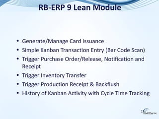 RB-ERP 9 Lean Module


• Generate/Manage Card Issuance
• Simple Kanban Transaction Entry (Bar Code Scan)
• Trigger Purchase Order/Release, Notification and
  Receipt
• Trigger Inventory Transfer
• Trigger Production Receipt & Backflush
• History of Kanban Activity with Cycle Time Tracking

                                                 25
 