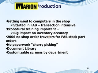 eProduction

•Getting used to computers in the shop
   Started in FAB – transaction intensive
•Procedural training important –
   Big impact on inventory accuracy
•2006 no shop order travelers for FAB stock part
orders
•No paperwork “cherry picking”
•Document Library
•Customizable screens by department



                                                   40
 