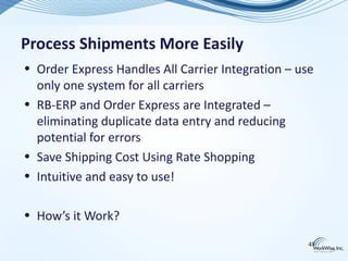 Process Shipments More Easily
• Order Express Handles All Carrier Integration – use
  only one system for all carriers
• RB-ERP and Order Express are Integrated –
  eliminating duplicate data entry and reducing
  potential for errors
• Save Shipping Cost Using Rate Shopping
• Intuitive and easy to use!

• How’s it Work?

                                                    48
 