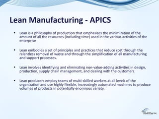 Lean Manufacturing - APICS
 •   Lean is a philosophy of production that emphasizes the minimization of the
     amount of all the resources (including time) used in the various activities of the
     enterprise

 •   Lean embodies a set of principles and practices that reduce cost through the
     relentless removal of waste and through the simplification of all manufacturing
     and support processes.

 •   Lean involves identifying and eliminating non-value-adding activities in design,
     production, supply chain management, and dealing with the customers.

 •   Lean producers employ teams of multi-skilled workers at all levels of the
     organization and use highly flexible, increasingly automated machines to produce
     volumes of products in potentially enormous variety.




                                                                                   6
 