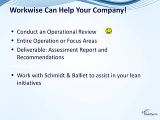 Workwise Can Help Your Company!

• Conduct an Operational Review
• Entire Operation or Focus Areas
• Deliverable: Assessment Report and
  Recommendations
• Example…
• Work with Schmidt & Balliet to assist in your lean
  initiatives



                                                       62
 
