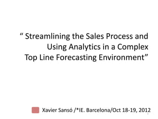 “ Streamlining the Sales Process and
        Using Analytics in a Complex
  Top Line Forecasting Environment”




      Xavier Sansó /*IE. Barcelona/Oct 18-19, 2012
                                                 1
 