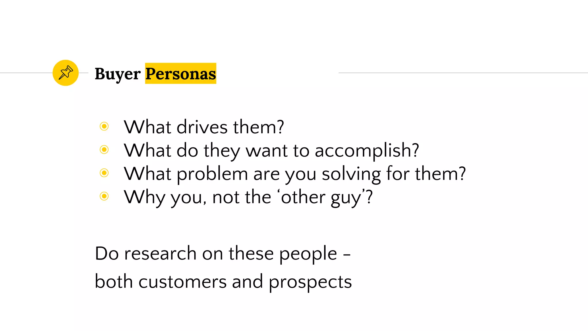 Buyer Personas
◉ What drives them?
◉ What do they want to accomplish?
◉ What problem are you solving for them?
◉ Why you, not the ‘other guy’?
Do research on these people -
both customers and prospects
 