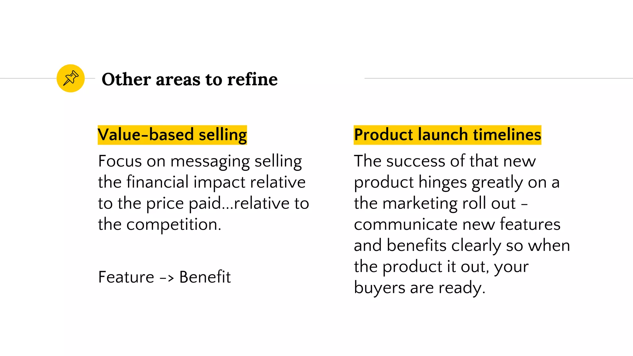 Value-based selling
Focus on messaging selling
the financial impact relative
to the price paid...relative to
the competition.
Feature -> Benefit
Other areas to refine
Product launch timelines
The success of that new
product hinges greatly on a
the marketing roll out -
communicate new features
and benefits clearly so when
the product it out, your
buyers are ready.
 