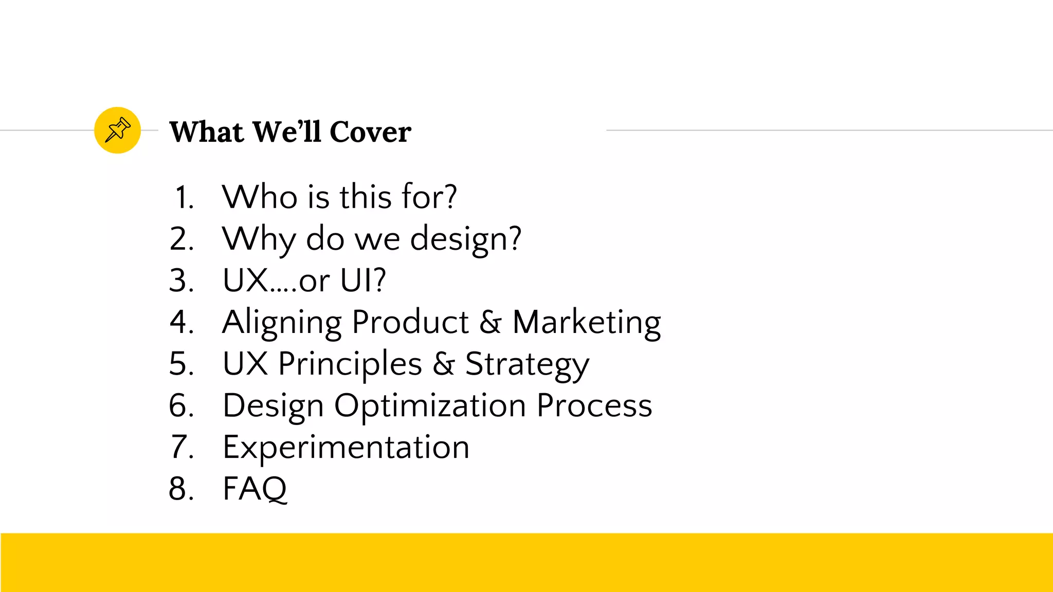 What We’ll Cover
1. Who is this for?
2. Why do we design?
3. UX….or UI?
4. Aligning Product & Marketing
5. UX Principles & Strategy
6. Design Optimization Process
7. Experimentation
8. FAQ
 