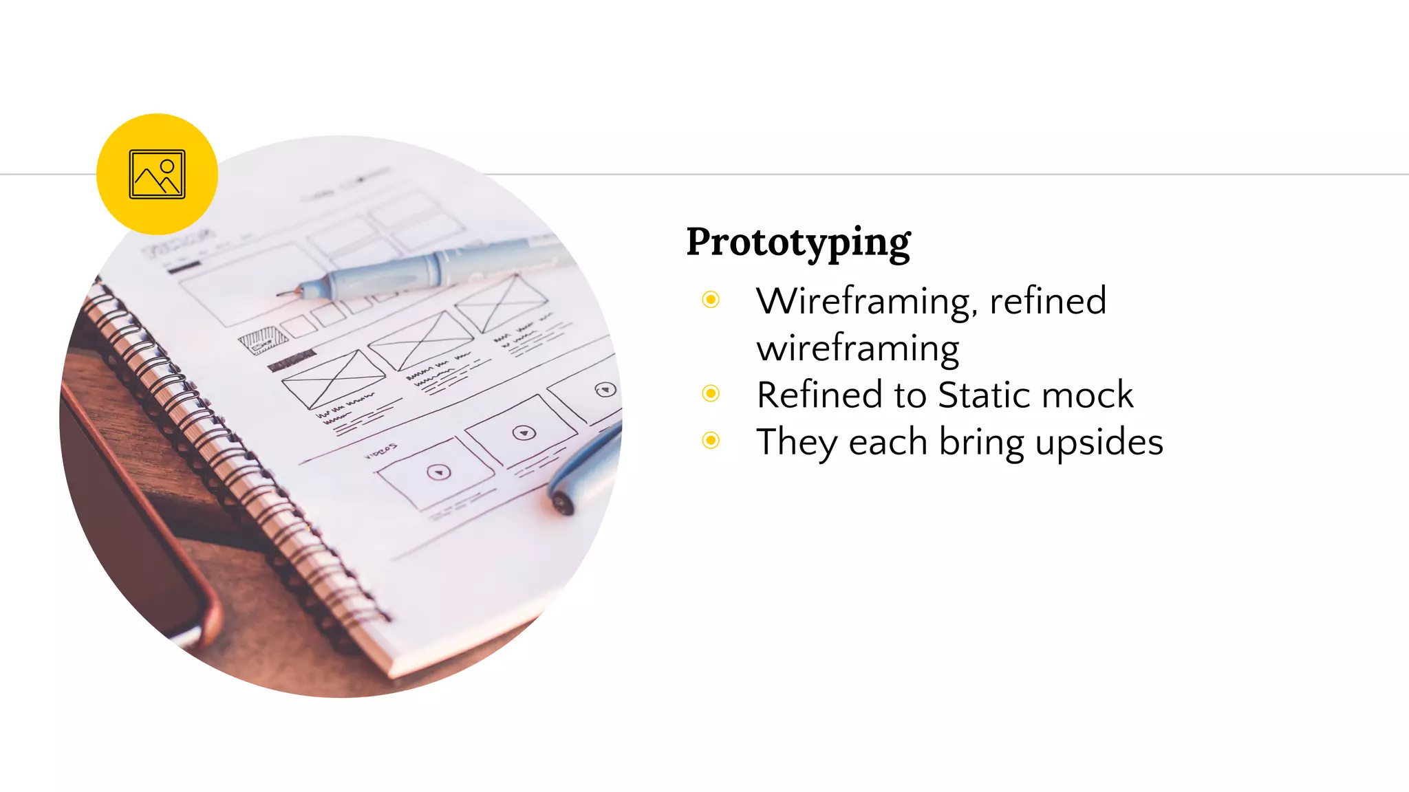 Prototyping
◉ Wireframing, refined
wireframing
◉ Refined to Static mock
◉ They each bring upsides
 