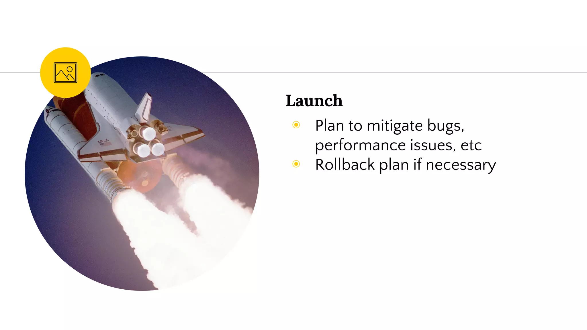 Launch
◉ Plan to mitigate bugs,
performance issues, etc
◉ Rollback plan if necessary
 
