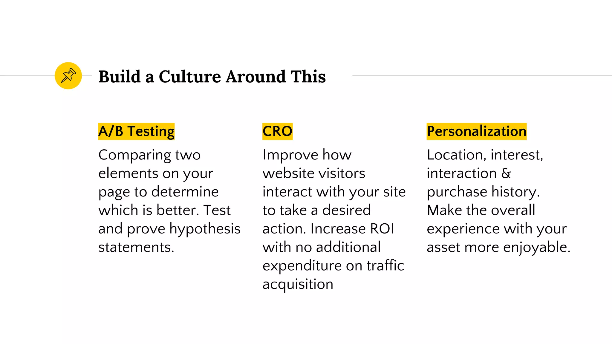 Build a Culture Around This
A/B Testing
Comparing two
elements on your
page to determine
which is better. Test
and prove hypothesis
statements.
CRO
Improve how
website visitors
interact with your site
to take a desired
action. Increase ROI
with no additional
expenditure on traffic
acquisition
Personalization
Location, interest,
interaction &
purchase history.
Make the overall
experience with your
asset more enjoyable.
 