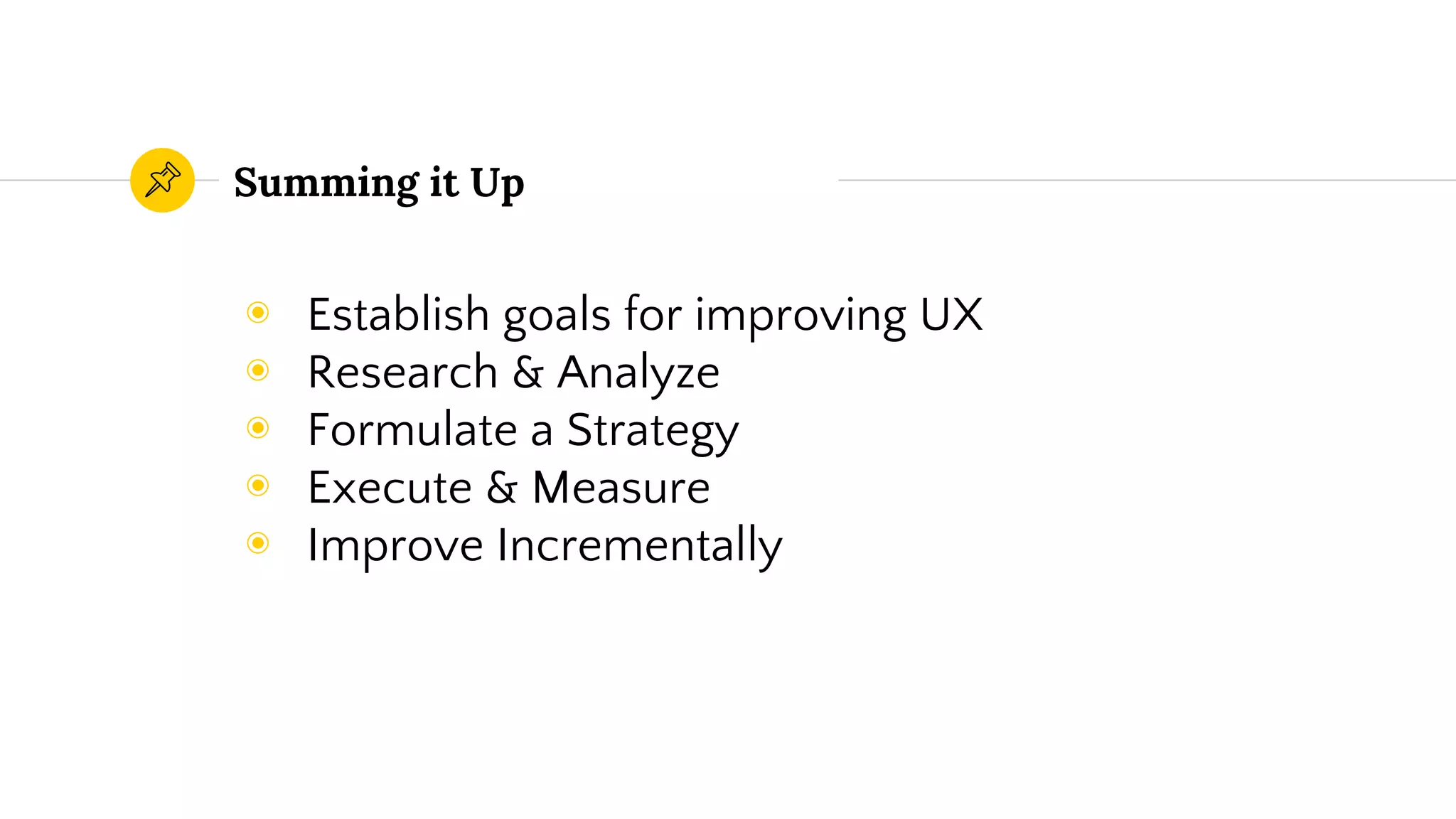 Summing it Up
◉ Establish goals for improving UX
◉ Research & Analyze
◉ Formulate a Strategy
◉ Execute & Measure
◉ Improve Incrementally
 