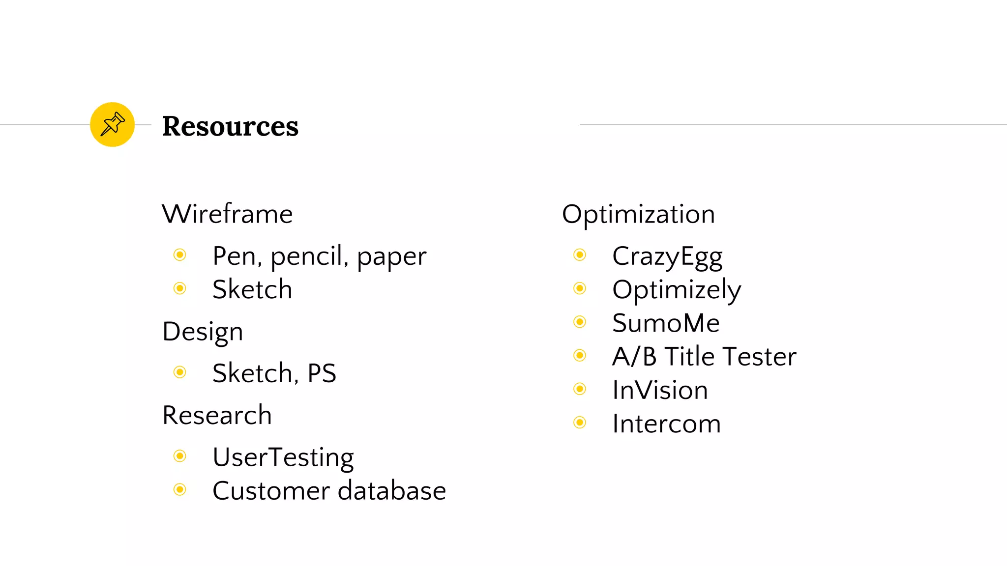Resources
Wireframe
◉ Pen, pencil, paper
◉ Sketch
Design
◉ Sketch, PS
Research
◉ UserTesting
◉ Customer database
Optimization
◉ CrazyEgg
◉ Optimizely
◉ SumoMe
◉ A/B Title Tester
◉ InVision
◉ Intercom
 