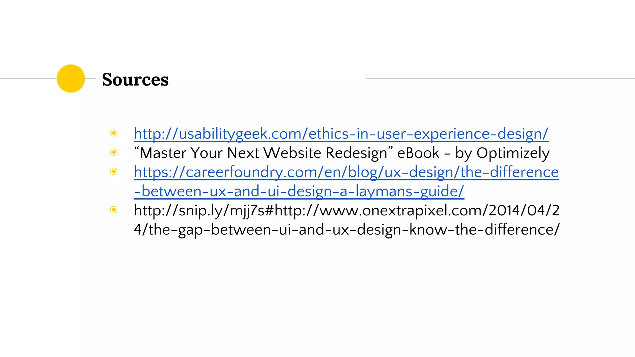 Sources
◉ http://usabilitygeek.com/ethics-in-user-experience-design/
◉ “Master Your Next Website Redesign” eBook - by Optimizely
◉ https://careerfoundry.com/en/blog/ux-design/the-difference
-between-ux-and-ui-design-a-laymans-guide/
◉ http://snip.ly/mjj7s#http://www.onextrapixel.com/2014/04/2
4/the-gap-between-ui-and-ux-design-know-the-difference/
 