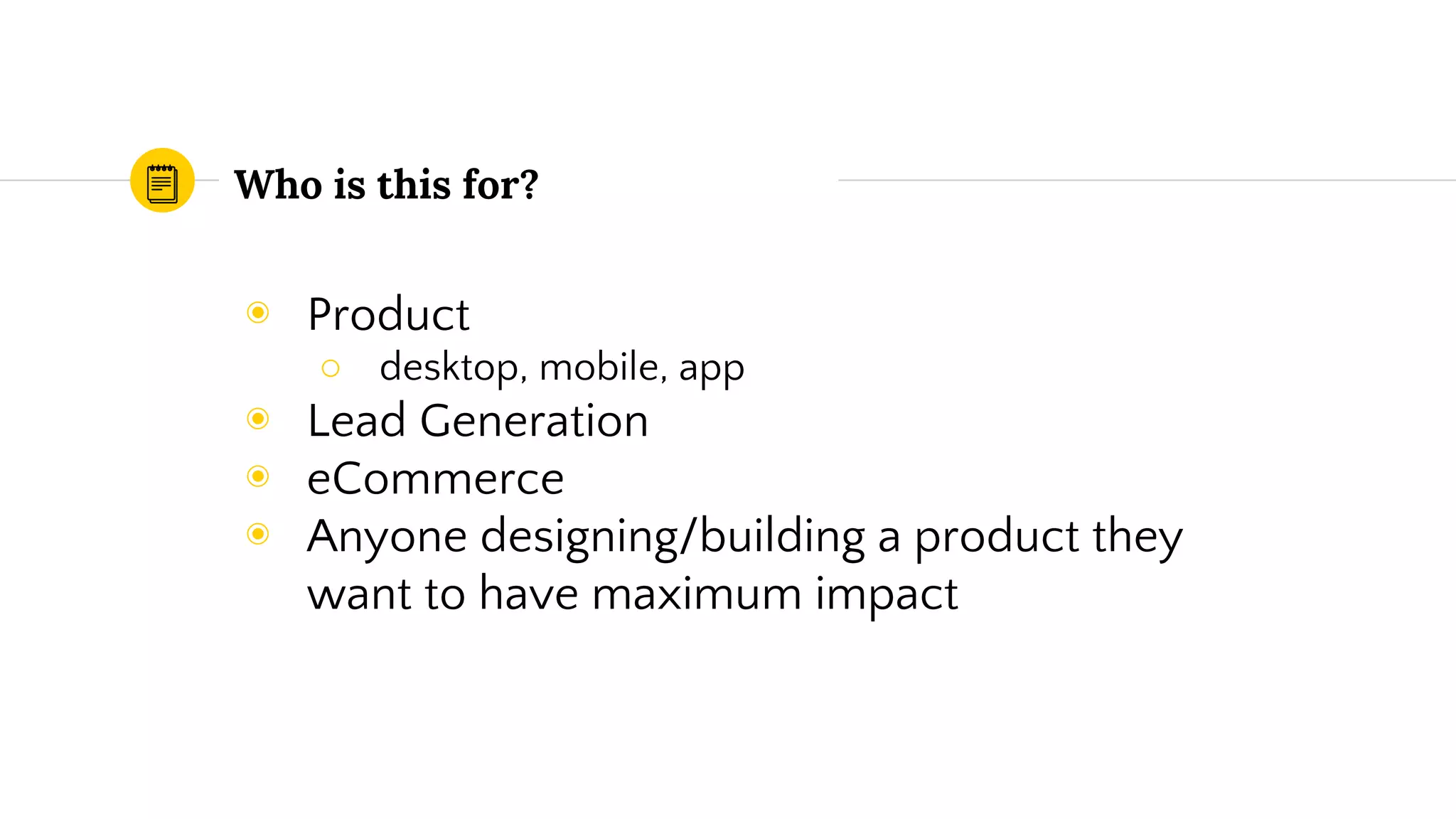 Who is this for?
◉ Product
○ desktop, mobile, app
◉ Lead Generation
◉ eCommerce
◉ Anyone designing/building a product they
want to have maximum impact
 