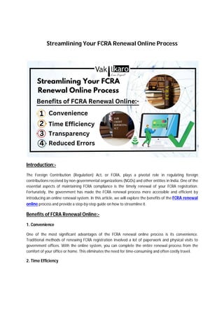 Streamlining Your FCRA Renewal Online Process
Introduction:-
The Foreign Contribution (Regulation) Act, or FCRA, plays a pivotal role in regulating foreign
contributions received by non-governmental organizations (NGOs) and other entities in India. One of the
essential aspects of maintaining FCRA compliance is the timely renewal of your FCRA registration.
Fortunately, the government has made the FCRA renewal process more accessible and efficient by
introducing an online renewal system. In this article, we will explore the benefits of the FCRA renewal
online process and provide a step-by-step guide on how to streamline it.
Benefits of FCRA Renewal Online:-
1. Convenience
One of the most significant advantages of the FCRA renewal online process is its convenience.
Traditional methods of renewing FCRA registration involved a lot of paperwork and physical visits to
government offices. With the online system, you can complete the entire renewal process from the
comfort of your office or home. This eliminates the need for time-consuming and often costly travel.
2. Time Efficiency
 