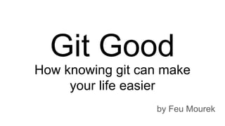 How knowing git can make
your life easier
by Feu Mourek
Git Good
 