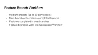 Feature Branch Workflow
- Medium projects (up to 30 Developers)
- Main branch only contains completed features
- Features completed in own branches
- Feature branches work like Centralised Workflow
 