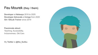 Feu Mourek (they / them)
Developer at Netways 2016 to 2020
Developer Advocate at Icinga from 2020
Git / GitLab Trainer since 2019
Passionate about:
Teaching, Accessibility,
Inclusiveness, Old Cars
My Twitter is @the_feufeu
 