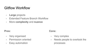 Gitflow Workflow
- Large projects
- Extended Feature Branch Workflow
- More complexity and nuance
Pros:
- Very organised
- Permission oriented
- Easy automation
Cons:
- Very complex
- Needs people to overlook the
processes
 
