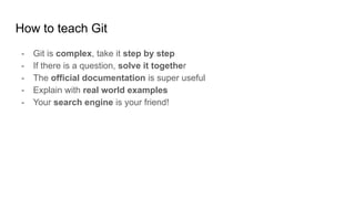 How to teach Git
- Git is complex, take it step by step
- If there is a question, solve it together
- The official documentation is super useful
- Explain with real world examples
- Your search engine is your friend!
 