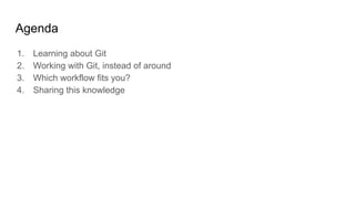 Agenda
1. Learning about Git
2. Working with Git, instead of around
3. Which workflow fits you?
4. Sharing this knowledge
 