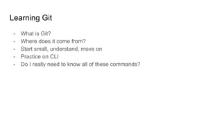 Learning Git
- What is Git?
- Where does it come from?
- Start small, understand, move on
- Practice on CLI
- Do I really need to know all of these commands?
 