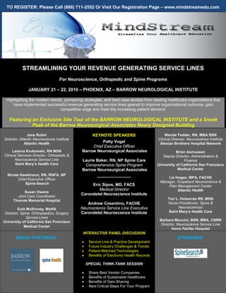 TO REGISTER: Please Call (888) 711-2552 Or Visit Our Registration Page – www.mindstreamedu.com




           STREAMLINING YOUR REVENUE GENERATING SERVICE LINES
                                  For Neuroscience, Orthopedic and Spine Programs

               JANUARY 21 – 22, 2010 – PHOENIX, AZ – BARROW NEUROLOGICAL INSTITUTE

 Highlighting the modern trends, pioneering strategies, and best case studies from leading healthcare organizations that
    have implemented successful revenue generating service lines geared to improve organizational outcome, gain
                              competitive edge and meet the increasing patient demand.

   Featuring an Exclusive Site Tour of the BARROW NEUROLOGICAL INSTITUTE and a Sneak
             Peak of the Barrow Neurosurgical Associates Newly Designed Building
               Jane Rubin                          KEYNOTE SPEAKERS                          Wende Fedder, RN, MBA BSN
Director, Atlantic Neuroscience Institute                                                Clinical Director, Neuroscience Institute
             Atlantic Health                          Patty Vogel                         Alexian Brothers Hospital Network
                                                 Chief Executive Officer
     Leanna Krukowski, RN MSN               Barrow Neurosurgical Associates                         Brian Asmussen
Clinical Services Director, Orthopedic &                                                    Deputy Director, Administration &
       Neuroscience Service Line            Laurie Baker, RN, NP Spine Care                             Finance
       Saint Mary’s Health Care              Comprehensive Spine Program                 University of California San Francisco
                                            Barrow Neurosurgical Associates                          Medical Center
  Nicola Hawkinson, RN, RNFA, NP                   _______________
        Chief Executive Officer                                                               Liz Hogan, MPA, FACHE
            Spine-Search                                                                  Manager, Outpatient Neuroscience &
                                                 Eric Sipos, MD, FACS                         Pain Management Center
                                                    Medical Director                               Atlantic Health
           Susan Owens
                                            Carondelet Neuroscience Institute
       Joint Care Coordinator
     Thomas Memorial Hospital                                                                  Teri L. Holwerda RN, MSN
                                               Andrew Cosentino, FACHE                         Nurse Practitioner, Spine &
         Eula McKinney, MsHA                Neuroscience Service Line Executive                      Neurosciences
 Director, Spine, Orthopaedics, Surgery     Carondelet Neuroscience Institute                  Saint Mary’s Health Care
              Service Lines
University of California San Francisco                                                    Barbara Mancini, BSN, MBA, CNRN
                                                                                           Director, Neuroscience Service Line
             Medical Center
                                                                                                 Inova Fairfax Hospital
                                             INTERACTIVE PANEL DISCUSSION
       MEDIA PARTNERS:                                                                               SPONSORS:
                                            •    Service Line & Practice Development
                                            •    Future Industry Challenges & Trends
                                            •    Patient-Matched Technologies
                                            •    Benefits of Electronic Health Records

                                                SPECIAL THINK-TANK SESSION

                                            •    Share Best Vendor Companies
                                            •    Benefits of Sustainable Healthcare
                                            •    Benefits of Gain-Sharing
                                            •    Next Critical Steps For Your Program
 