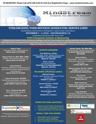 TO REGISTER: Please Call (414) 349-3142 Or Visit Our Registration Page – www.mindstreamedu.com




          STREAMLINING YOUR REVENUE GENERATING SERVICE LINES
                            Establishing a Neuroscience, Orthopedic or Spine Center of Excellence
                                   DECEMBER 2 – 3, 2010 – SAN FRANCISCO, CA
                                              Featuring an Exclusive Site Tour of the
                                     UCSF Orthopaedic Institute at Mission Bay
  Highlighting the modern trends, pioneering strategies, and best case studies from leading healthcare organizations that
have implemented successful revenue generating service lines geared to improve organizational outcome, gain competitive
                                      edge and meet the increasing patient demand.
                                            Register 3 Attendees, Get the 4th Free…
            Robert Theis                                                                          Wende Fedder, RN, MBA BSN
   Executive Director, Neurosciences                    KEYNOTE SPEAKERS                      Clinical Director, Neuroscience Institute
      INOVA HEALTH SYSTEM                                                                       ALEXIAN BROTHERS HOSPITAL
                                                         Eula McKinney, MsHA                                 NETWORK
                                              Director, Spine, Ortho, Surgery Service Lines
 Barbara Mancini, BSN, MBA, CNRN                  UNIVERSITY OF SAN FRANCISCO                            Kathy Huffman
  Director, Neuroscience Service Line                      MEDICAL CENTER                     Administrator, Center for Neurological
      INOVA HEALTH SYSTEM                                                                      Restoration and Center for Pediatric
                                                            Brian Leonard
                                                          Purchasing Manager                                Neurology
                                                    UNIVERSITY OF SAN FRANCISCO                      CLEVELAND CLINIC
            James Ecklund
Chairman, Department of Neurosciences,                    MEDICAL CENTER
                                                           _______________                      Marcia Friesen, RN, BS , FAIHQ,
Inova Fairfax Hospital, Medical Director,                                                          FACHE President & CEO
             Neurosciences                      Roundtable & Workshop Leaders:                   ORTHOPAEDIC ADVANTAGE
      INOVA HEALTH SYSTEM
                                                            Michael Graham
                                              Director, Spine Services, Planning & Product                 Erin Carroll
                                                              Development                         Physicians Relations Specialist
      Leanna Krukowski, RN MSN                                                                           SPINE-HEALTH
 Clinical Services Director, Orthopedic &                 PRIORITY CONSULT
        Neuroscience Service Line                                ********************

                                                                                                        Brian Asmussen
     SAINT MARY’S HEALTH CARE                          Howard Gershon, FACHE
                                                                                              Director of Neurosurgery Service Line
                                                              Principal
                                                                                                METHODIST BRAIN AND SPINE
                                                        NEW HEIGHTS GROUP
                                                                 ********************
                                                                                                           INSTITUTE
      Teri L. Holwerda RN, MSN
                                                          Marshall Steele, MD                            Linda Kuhlman
      Nurse Practitioner, Spine &
                                                                CEO                             Manager Orthopedic Service Line,
            Neurosciences
                                                         MARSHALL | STEELE                     Director Med-Surg-Ortho Department
    SAINT MARY’S HEALTH CARE
                                                                                              MOUNT NITTANY MEDICAL CENTER


          EVENT PARTNERS:                        INTERACTIVE PANEL DISCUSSION                          EVENT SPONSORS:

                                                     Service Line & Practice Development
                                                     Future Industry Challenges & Trends
                                                     Telemedicine Within Your Service Line

  ***To become an event partner or                  SPECIAL THINK-TANK SESSION
sponsor, please contact us directly***               Share Best Vendor Companies
                                                     Innovative Internet Marketing
                                                     Next Critical Steps For Your Program
 