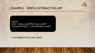 EXAMPLE - SIMPLE INTERACTIVE APP
-python
name = st.text_input("What's your name?")
if st.button("Greet"): st.write(f"Hello, {name}!")
- Live feedback from user inputs
 