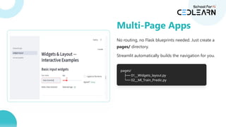 No routing, no Flask blueprints needed. Just create a
pages/ directory.
Streamlit automatically builds the navigation for you.
pages/
├── 01__Widgets_layout.py
└── 02__Ml_Train_Predic.py
Multi-Page Apps
 