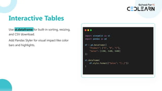 Use st.dataframe for built-in sorting, resizing,
and CSV download.
Add Pandas Styler for visual impact like color
bars and highlights.
Interactive Tables
 