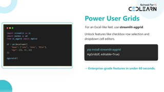 For an Excel-like feel, use streamlit-aggrid.
Unlock features like checkbox row selection and
dropdown cell editors.
pip install streamlit-aggrid
AgGrid(df, editable=True)
→ Enterprise-grade features in under 60 seconds.
Power User Grids
 
