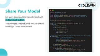 Let users download the trained model with
st.download_button .
This provides a reproducible artifact without
needing a conda environment.
buffer = io.BytesIO()
joblib.dump(model, buffer)
st.download_button(
label="Download Model",
data=buffer.getvalue(),
file_name="model.pkl"
)
Share Your Model
 