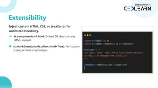 Inject custom HTML, CSS, or JavaScript for
unlimited flexibility.
st.components.v1.html: Embed D3 charts or any
HTML snippet.
st.markdown(unsafe_allow_html=True): For custom
styling or Bootstrap badges.
st.components.v1.html(
'
',
height=600
)
Extensibility
 