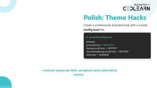 Create a professional, branded look with a simple
config.toml file.
# .streamlit/config.toml
[theme]
primaryColor = '#4AC4C6'
backgroundColor = '#FFFFFF'
secondaryBackgroundColor = '#E1F5FE'
textColor = '#282828'
→ Instant corporate feel, compliant with color-blind
norms.
Polish: Theme Hacks
 