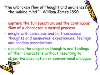 “ the unbroken flow of thought and awareness of the waking mind “– William James 1890 capture the full spectrum and the continuous flow of a character's mental process   mingle with conscious and half-conscious thoughts and memories, experiences, feelings and random associations  describe the unspoken thoughts and feelings of their characters without resorting to objective description or conventional dialogue   