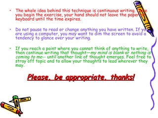 The whole idea behind this technique is continuous writing. Once you begin the exercise, your hand should not leave the paper or keyboard until the time expires.  Do not pause to read or change anything you have written. If you are using a computer, you may want to dim the screen to avoid a tendency to glance over your writing. If you reach a point where you cannot think of anything to write, then continue writing that thought— my mind is blank  or  nothing is coming to me -- until another line of thought emerges. Feel free to stray off topic and to allow your thoughts to lead wherever they may. Please, be appropriate, thanks! 
