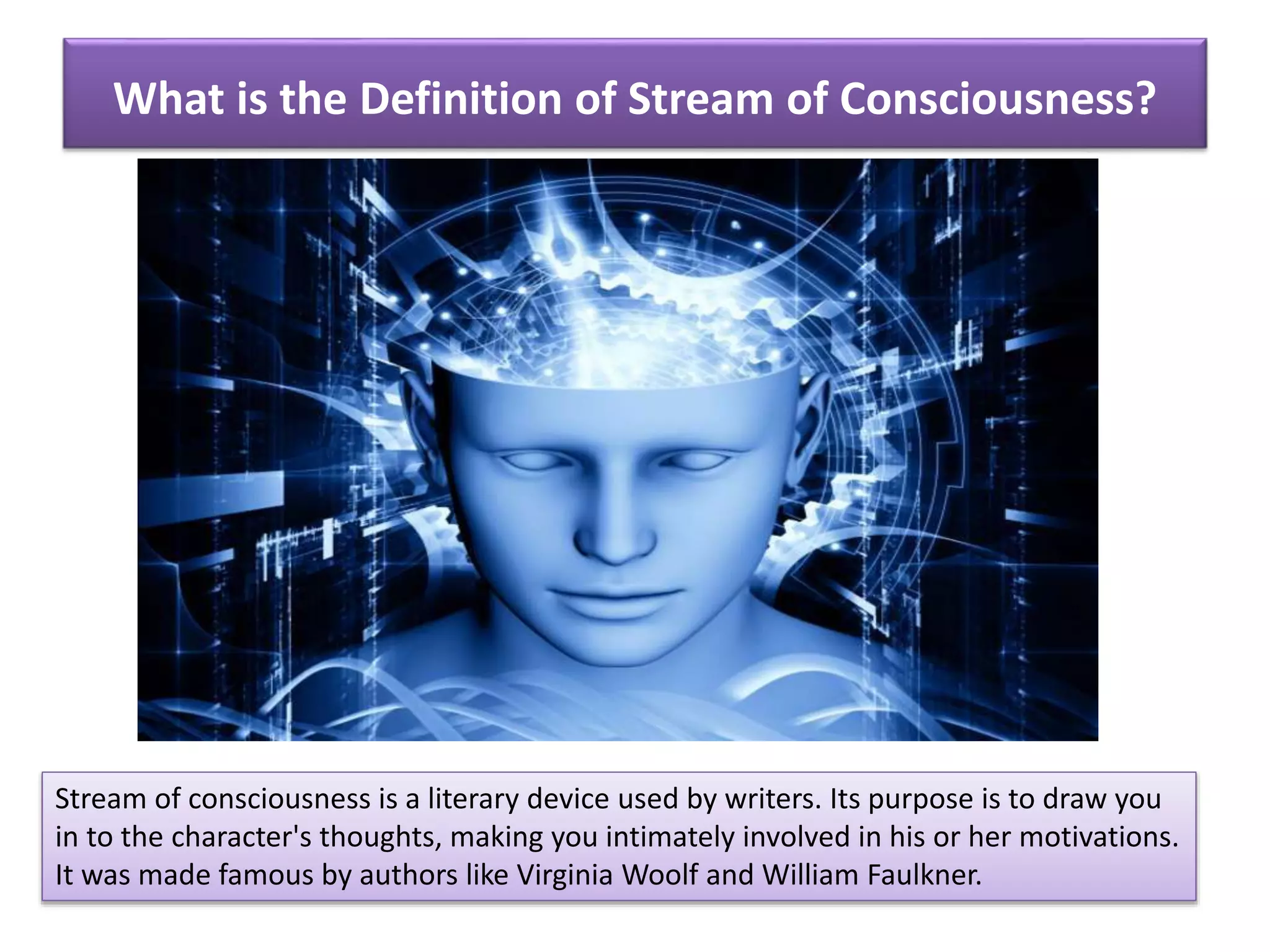 What is the Definition of Stream of Consciousness?
Stream of consciousness is a literary device used by writers. Its purpose is to draw you
in to the character's thoughts, making you intimately involved in his or her motivations.
It was made famous by authors like Virginia Woolf and William Faulkner.
 