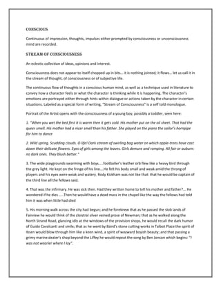 Conscious

Continuous of impression, thoughts, impulses either prompted by consciousness or unconsciousness
mind are recorded.

Stream of consciousness

An eclectic collection of ideas, opinions and interest.

Consciousness does not appear to itself chopped up in bits… it is nothing jointed; it flows… let us call it in
the stream of thought, of consciousness or of subjective life.

The continuous flow of thoughts in a conscious human mind, as well as a technique used in literature to
convey how a character feels or what the character is thinking while it is happening. The character's
emotions are portrayed either through hints within dialogue or actions taken by the character in certain
situations. Labeled as a special form of writing, "Stream of Consciousness" is a self told monologue.

Portrait of the Artist opens with the consciousness of a young boy, possibly a toddler, seen here:

1. “When you wet the bed first it is warm then it gets cold. His mother put on the oil sheet. That had the
queer smell. His mother had a nicer smell than his father. She played on the piano the sailor’s hornpipe
for him to dance

2. Wild spring. Scudding clouds. O life! Dark stream of swirling bog water on which apple-trees have cast
down their delicate flowers. Eyes of girls among the leaves. Girls demure and romping. All fair or auburn:
no dark ones. They blush better.”

3. The wide playgrounds swarming with boys…..footballer’s leather orb flew like a heavy bird through
the grey light. He kept on the fringe of his line….He felt his body small and weak amid the throng of
players and his eyes were weak and watery. Rody Kickham was not like that: that he would be captain of
the third line all the fellows said.

4. That was the infirmary. He was sick then. Had they written home to tell his mother and father?... He
wondered if he dies …..Then he would have a dead mass in the chapel like the way the fellows had told
him it was when little had died

5. His morning walk across the city had begun; and he foreknew that as he passed the slob lands of
Fairview he would think of the cloistral silver veined prose of Newman; that as he walked along the
North Strand Road, glancing idly at the windows of the provision shops, he would recall the dark humor
of Guido Cavalcanti and smile; that as he went by Baird's stone cutting works in Talbot Place the spirit of
Ibsen would blow through him like a keen wind, a spirit of wayward boyish beauty; and that passing a
grimy marine dealer's shop beyond the Liffey he would repeat the song by Ben Jonson which begins: “I
was not wearier where I lay”.
 