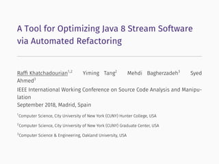 A Tool for Optimizing Java 8 Stream Software
via Automated Refactoring
Rafﬁ Khatchadourian1,2
Yiming Tang2
Mehdi Bagherzadeh3
Syed
Ahmed3
IEEE International Working Conference on Source Code Analysis and Manipu-
lation
September 2018, Madrid, Spain
1
Computer Science, City University of New York (CUNY) Hunter College, USA
2
Computer Science, City University of New York (CUNY) Graduate Center, USA
3
Computer Science & Engineering, Oakland University, USA
 
